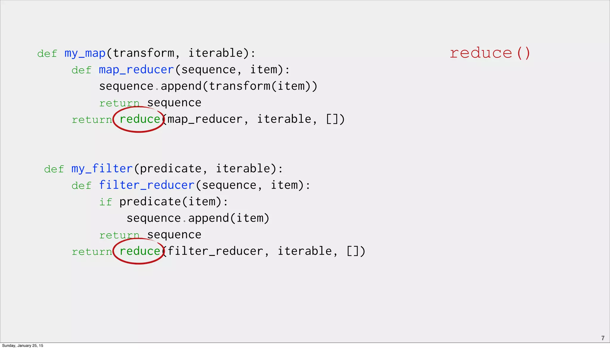 7
def my_map(transform, iterable):
def map_reducer(sequence, item):
sequence.append(transform(item))
return sequence
return reduce(map_reducer, iterable, [])
def my_filter(predicate, iterable):
def filter_reducer(sequence, item):
if predicate(item):
sequence.append(item)
return sequence
return reduce(filter_reducer, iterable, [])
reduce()
Sunday, January 25, 15
 