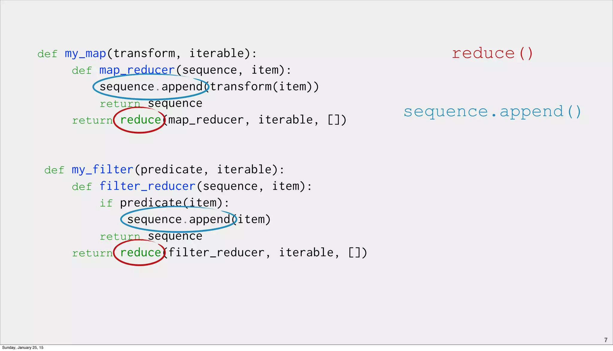 7
def my_map(transform, iterable):
def map_reducer(sequence, item):
sequence.append(transform(item))
return sequence
return reduce(map_reducer, iterable, [])
def my_filter(predicate, iterable):
def filter_reducer(sequence, item):
if predicate(item):
sequence.append(item)
return sequence
return reduce(filter_reducer, iterable, [])
reduce()
sequence.append()
Sunday, January 25, 15
 