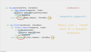 7
def my_map(transform, iterable):
def map_reducer(sequence, item):
sequence.append(transform(item))
return sequence
return reduce(map_reducer, iterable, [])
def my_filter(predicate, iterable):
def filter_reducer(sequence, item):
if predicate(item):
sequence.append(item)
return sequence
return reduce(filter_reducer, iterable, [])
reduce()
sequence.append()
Empty list : ‘seed’
must be a mutable
sequence
Sunday, January 25, 15
 