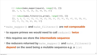 8
>>> reduce(make_mapper(square), range(10), [])
[0, 1, 4, 9, 16, 25, 36, 49, 64, 81]
>>> reduce(make_filterer(is_prime), range(100), [])
[2, 3, 5, 7, 11, 13, 17, 19, 23, 29, 31, 37, 41, 43, 47, 53, 59, 61,
67, 71, 73, 79, 83, 89, 97]
‣ make_mapper() and make_filterer() are not composable
‣ to square primes we would need to call reduce() twice
‣ this requires we store the intermediate sequence
‣ the reducers returned by make_mapper() and make_filterer()
depend on the seed being a mutable sequence e.g. a list
Sunday, January 25, 15
 