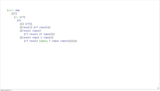 9
(defn map
([f]
(fn [rf]
(fn
([] (rf))
([result] (rf result))
([result input]
(rf result (f input)))
([result input & inputs]
(rf result (apply f input inputs))))))
Sunday, January 25, 15
 