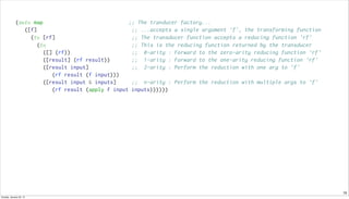 10
(defn map ;; The tranducer factory...
([f] ;; ...accepts a single argument 'f', the transforming function
(fn [rf] ;; The transducer function accepts a reducing function 'rf'
(fn ;; This is the reducing function returned by the transducer
([] (rf)) ;; 0-arity : Forward to the zero-arity reducing function 'rf'
([result] (rf result)) ;; 1-arity : Forward to the one-arity reducing function 'rf'
([result input] ;; 2-arity : Perform the reduction with one arg to 'f'
(rf result (f input)))
([result input & inputs] ;; n-arity : Perform the reduction with multiple args to 'f'
(rf result (apply f input inputs))))))
Sunday, January 25, 15
 