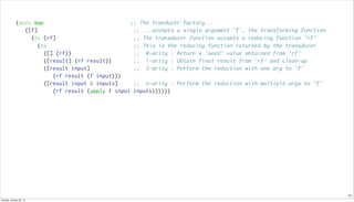 11
(defn map ;; The tranducer factory...
([f] ;; ...accepts a single argument 'f', the transforming function
(fn [rf] ;; The transducer function accepts a reducing function 'rf'
(fn ;; This is the reducing function returned by the transducer
([] (rf)) ;; 0-arity : Return a 'seed' value obtained from 'rf'
([result] (rf result)) ;; 1-arity : Obtain final result from 'rf' and clean-up
([result input] ;; 2-arity : Perform the reduction with one arg to 'f'
(rf result (f input)))
([result input & inputs] ;; n-arity : Perform the reduction with multiple args to 'f'
(rf result (apply f input inputs))))))
Sunday, January 25, 15
 