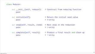 13
class Reducer:
def __init__(self, reducer): # Construct from reducing function
pass
def initial(self): # Return the initial seed value
pass # 0-arity
def step(self, result, item): # Next step in the reduction
pass # 2-arity
def complete(self, result): # Produce a final result and clean up
pass # 1-arity
Sunday, January 25, 15
 