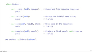 13
class Reducer:
def __init__(self, reducer): # Construct from reducing function
pass
def initial(self): # Return the initial seed value
pass # 0-arity
def step(self, result, item): # Next step in the reduction
pass # 2-arity
def complete(self, result): # Produce a final result and clean up
pass # 1-arity
new_reducer = Reducer(reducer)
Sunday, January 25, 15
 