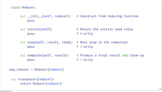 13
class Reducer:
def __init__(self, reducer): # Construct from reducing function
pass
def initial(self): # Return the initial seed value
pass # 0-arity
def step(self, result, item): # Next step in the reduction
pass # 2-arity
def complete(self, result): # Produce a final result and clean up
pass # 1-arity
new_reducer = Reducer(reducer)
def transducer(reducer):
return Reducer(reducer)
Sunday, January 25, 15
 