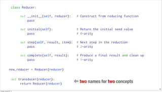 13
class Reducer:
def __init__(self, reducer): # Construct from reducing function
pass
def initial(self): # Return the initial seed value
pass # 0-arity
def step(self, result, item): # Next step in the reduction
pass # 2-arity
def complete(self, result): # Produce a final result and clean up
pass # 1-arity
new_reducer = Reducer(reducer)
def transducer(reducer):
return Reducer(reducer)
⇐ two names for two concepts
Sunday, January 25, 15
 