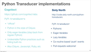 Python Transducer implementations
14
Cognitect
https://github.com/cognitect-labs
PyPI: transducers
• “ofﬁcial”
• Python in the style of Clojure
• Only eager iterables (step back from
regular Python)
• Undesirable Python practices such as
hiding built-ins
• Also Clojure, Javascript, Ruby, etc.
Sixty North
http://code.sixty-north.com/python-
transducers
PyPI: transducer
• Pythonic
• Eager iterables
• Lazy iterables
• Co-routine based ‘push’ events
• Pull-requests welcome!
Sunday, January 25, 15
 