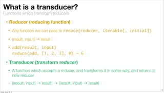 Functions which transform reducers
What is a transducer?
‣ Reducer (reducing function)
• Any function we can pass to reduce(reducer, iterable[, initial])
• (result, input) → result
• add(result, input)
reduce(add, [1, 2, 3], 0) → 6
‣ Transducer (transform reducer)
• A function which accepts a reducer, and transforms it in some way, and returns a
new reducer
• ((result, input) → result) → ((result, input) → result)
3
Sunday, January 25, 15
 