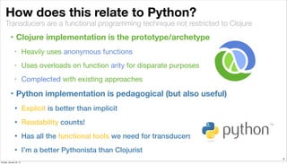 Transducers are a functional programming technique not restricted to Clojure
How does this relate to Python?
‣ Clojure implementation is the prototype/archetype
• Heavily uses anonymous functions
• Uses overloads on function arity for disparate purposes
• Complected with existing approaches
‣ Python implementation is pedagogical (but also useful)
• Explicit is better than implicit
• Readability counts!
• Has all the functional tools we need for transducers
• I’m a better Pythonista than Clojurist
4
Sunday, January 25, 15
 