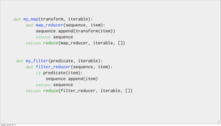7
def my_map(transform, iterable):
def map_reducer(sequence, item):
sequence.append(transform(item))
return sequence
return reduce(map_reducer, iterable, [])
def my_filter(predicate, iterable):
def filter_reducer(sequence, item):
if predicate(item):
sequence.append(item)
return sequence
return reduce(filter_reducer, iterable, [])
Sunday, January 25, 15
 