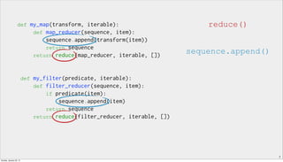 7
def my_map(transform, iterable):
def map_reducer(sequence, item):
sequence.append(transform(item))
return sequence
return reduce(map_reducer, iterable, [])
def my_filter(predicate, iterable):
def filter_reducer(sequence, item):
if predicate(item):
sequence.append(item)
return sequence
return reduce(filter_reducer, iterable, [])
reduce()
sequence.append()
Sunday, January 25, 15
 