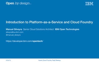 Introduction to Platform-as-a-Service and Cloud Foundry!
Manuel Silveyra Senior Cloud Solutions Architect IBM Open Technologies !
silveyra@us.ibm.com
@manuel_silveyra

https://developer.ibm.com/opentech/

2/24/15
 Austin Cloud Foundry PaaS Meetup
 
