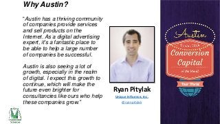Why Austin?
“Austin has a thriving community
of companies provide services
and sell products on the
Internet. As a digital advertising
expert, it's a fantastic place to
be able to help a large number
of companies be successful.

Austin is also seeing a lot of
growth, especially in the realm
of digital. I expect this growth to
continue, which will make the
future even brighter for
consultancies like ours who help
these companies grow.”

Ryan Pitylak
Unique Influence, Inc.
@ryanpitylak

 