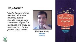 Why Austin?
“Austin has wonderful
weather, affordable
housing, a great
lifestyle, and no state
income tax. If you like
tacos and live music as
much as I do, it's the
perfect place to live.”

Matthew Gratt
BuzzStream
@MattGratt

 