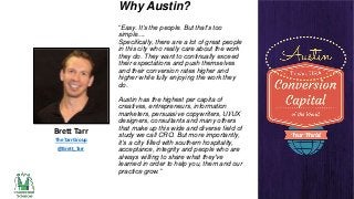 Why Austin?
“Easy. It's the people. But that's too
simple....
Specifically, there are a lot of great people
in this city who really care about the work
they do. They want to continually exceed
their expectations and push themselves
and their conversion rates higher and
higher while fully enjoying the work they
do.

Brett Tarr
The Tarr Group
@Brett_Tarr

Austin has the highest per capita of
creatives, entrepreneurs, information
marketers, persuasive copywriters, UI/UX
designers, consultants and many others
that make up this wide and diverse field of
study we call CRO. But more importantly,
it's a city filled with southern hospitality,
acceptance, integrity and people who are
always willing to share what they've
learned in order to help you, them and our
practice grow.”

 