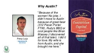 Why Austin?

Peep Laja
Conversion XL
@peeplaja

“Because of the
women! No joke. I
didn't move to Austin
because of great beer
(512 Pecan Porter
FTW), Rudy's BBQ or
cool people like Brian
Massey (I discovered
all of that later). I did it
for love. My wife is
from Austin, and she
brought me here.”

 