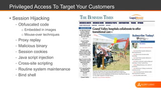 Privileged Access To Target Your Customers
• Session Hijacking
- Obfuscated code
o Embedded in images
o Mouse-over techniques
- Proxy replay
- Malicious binary
- Session cookies
- Java script injection
- Cross-site scripting
- Routine system maintenance
- Bind shell
 