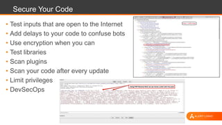 Secure Your Code
• Test inputs that are open to the Internet
• Add delays to your code to confuse bots
• Use encryption when you can
• Test libraries
• Scan plugins
• Scan your code after every update
• Limit privileges
• DevSecOps
 