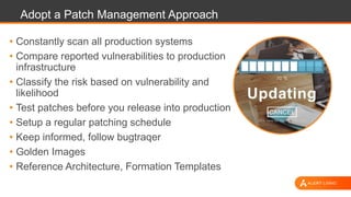 Adopt a Patch Management Approach
• Constantly scan all production systems
• Compare reported vulnerabilities to production
infrastructure
• Classify the risk based on vulnerability and
likelihood
• Test patches before you release into production
• Setup a regular patching schedule
• Keep informed, follow bugtraqer
• Golden Images
• Reference Architecture, Formation Templates
 