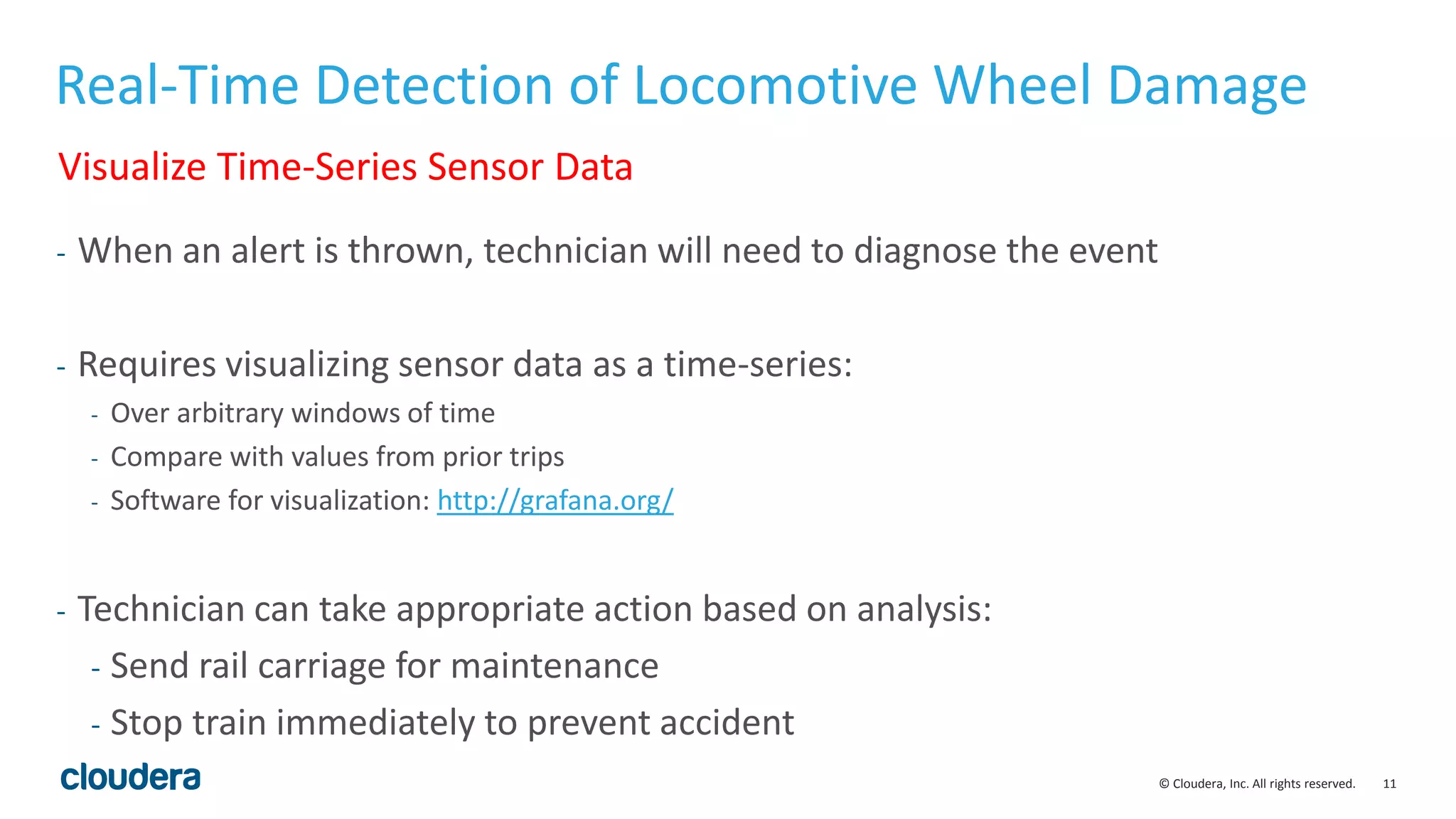 11© Cloudera, Inc. All rights reserved.
Real-Time Detection of Locomotive Wheel Damage
- When an alert is thrown, technician will need to diagnose the event
- Requires visualizing sensor data as a time-series:
- Over arbitrary windows of time
- Compare with values from prior trips
- Software for visualization: http://grafana.org/
- Technician can take appropriate action based on analysis:
- Send rail carriage for maintenance
- Stop train immediately to prevent accident
Visualize Time-Series Sensor Data
 