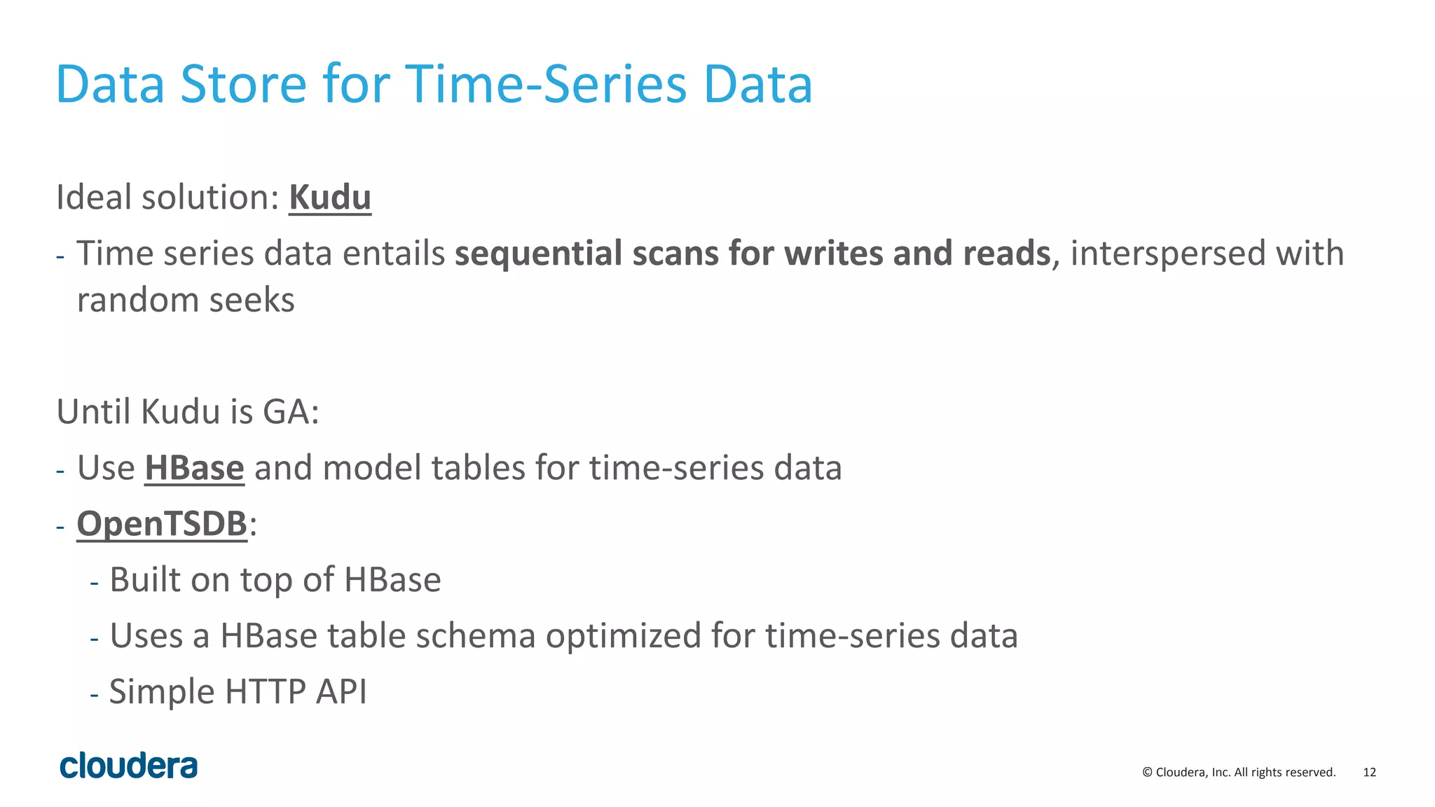 12© Cloudera, Inc. All rights reserved.
Data Store for Time-Series Data
Ideal solution: Kudu
- Time series data entails sequential scans for writes and reads, interspersed with
random seeks
Until Kudu is GA:
- Use HBase and model tables for time-series data
- OpenTSDB:
- Built on top of HBase
- Uses a HBase table schema optimized for time-series data
- Simple HTTP API
 