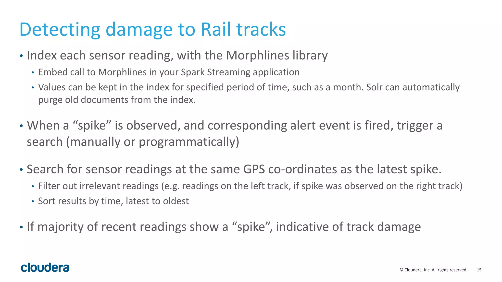 15© Cloudera, Inc. All rights reserved.
Detecting damage to Rail tracks
• Index each sensor reading, with the Morphlines library
• Embed call to Morphlines in your Spark Streaming application
• Values can be kept in the index for specified period of time, such as a month. Solr can automatically
purge old documents from the index.
• When a “spike” is observed, and corresponding alert event is fired, trigger a
search (manually or programmatically)
• Search for sensor readings at the same GPS co-ordinates as the latest spike.
• Filter out irrelevant readings (e.g. readings on the left track, if spike was observed on the right track)
• Sort results by time, latest to oldest
• If majority of recent readings show a “spike”, indicative of track damage
 