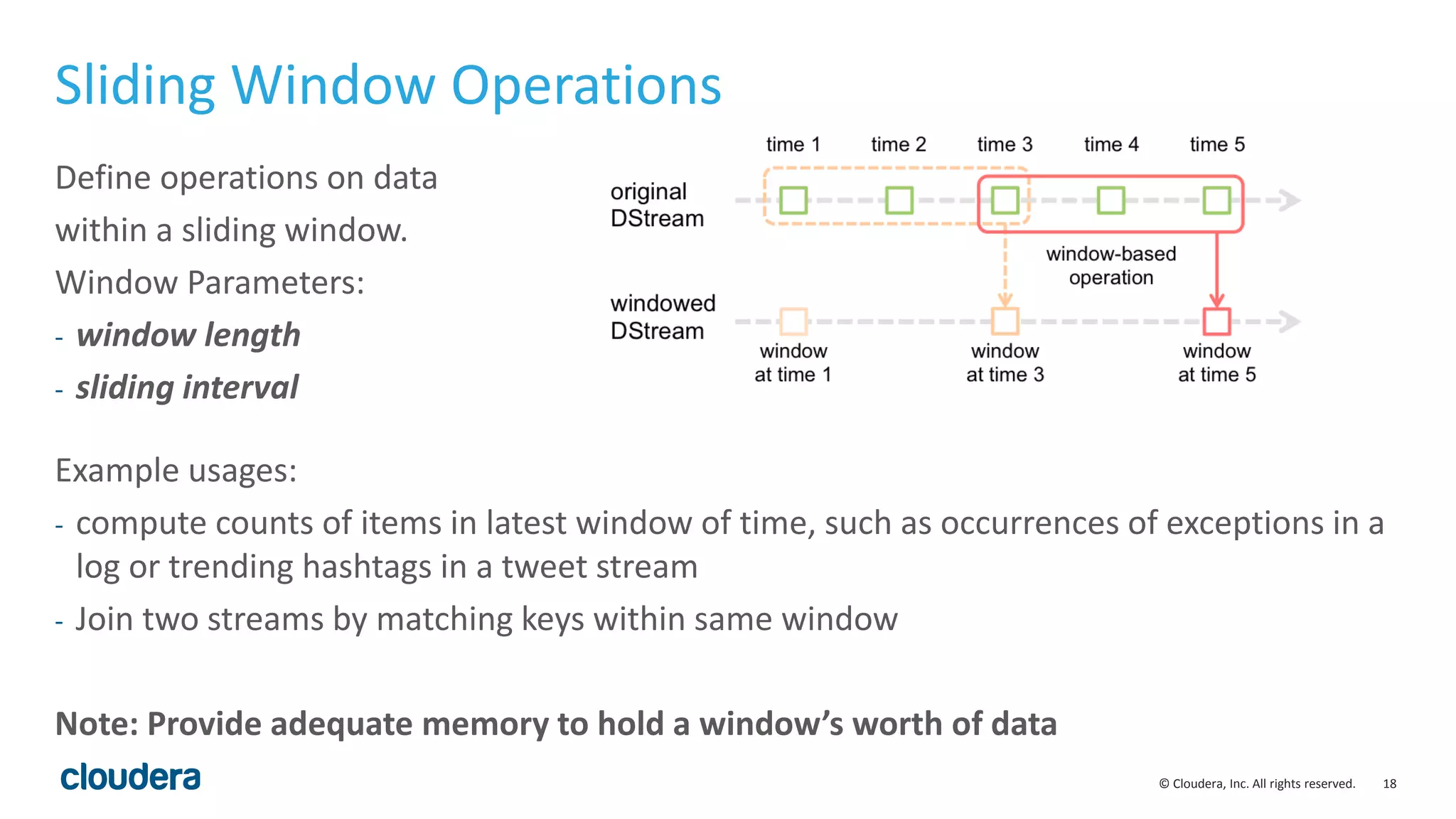18© Cloudera, Inc. All rights reserved.
Sliding Window Operations
Example usages:
- compute counts of items in latest window of time, such as occurrences of exceptions in a
log or trending hashtags in a tweet stream
- Join two streams by matching keys within same window
Note: Provide adequate memory to hold a window’s worth of data
Define operations on data
within a sliding window.
Window Parameters:
- window length
- sliding interval
 