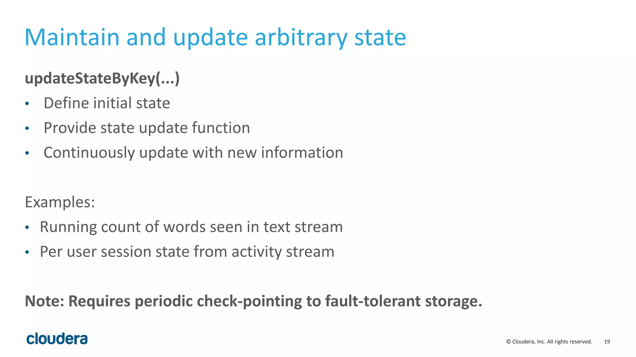 19© Cloudera, Inc. All rights reserved.
Maintain and update arbitrary state
updateStateByKey(...)
• Define initial state
• Provide state update function
• Continuously update with new information
Examples:
• Running count of words seen in text stream
• Per user session state from activity stream
Note: Requires periodic check-pointing to fault-tolerant storage.
 