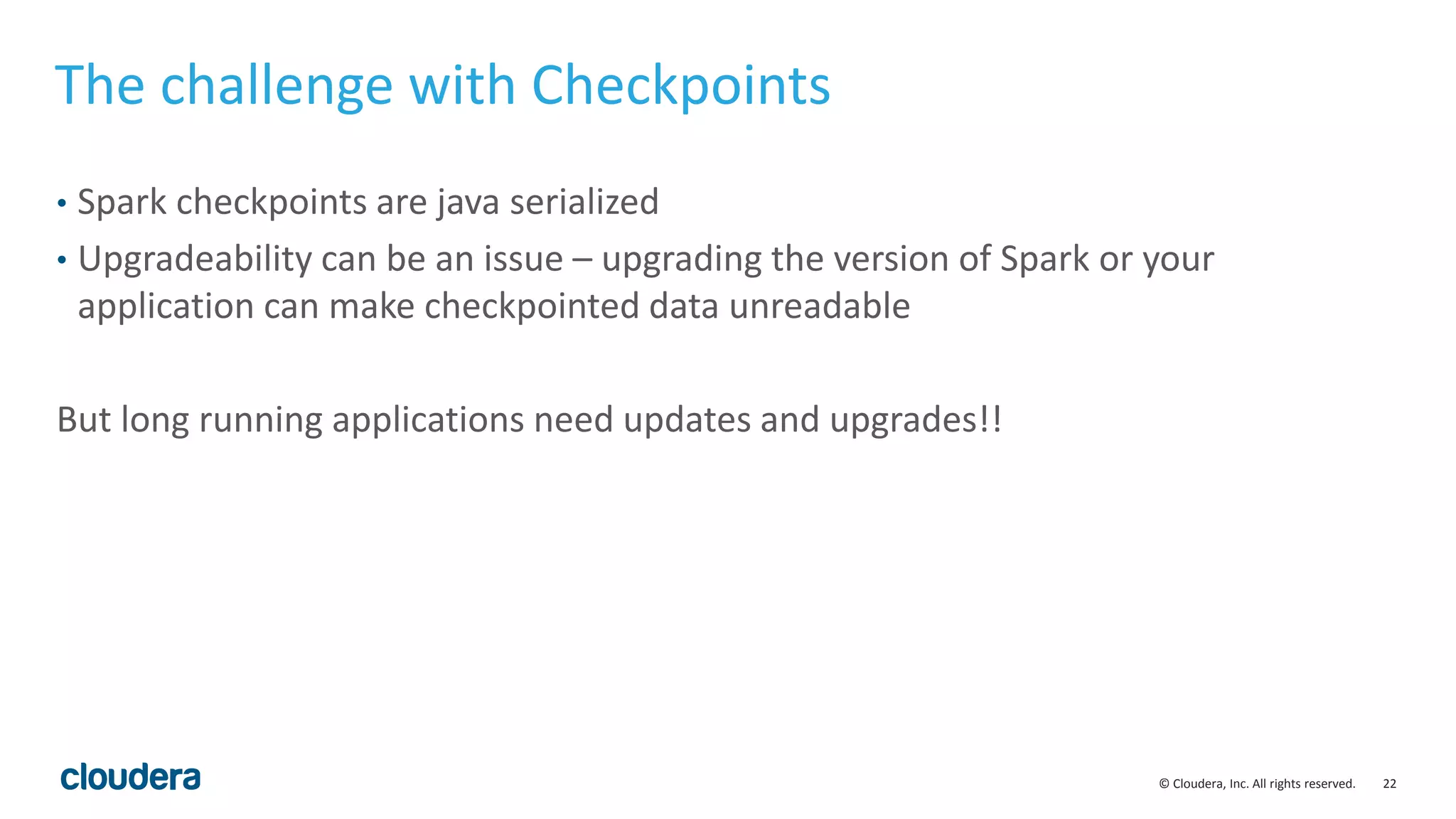 22© Cloudera, Inc. All rights reserved.
The challenge with Checkpoints
• Spark checkpoints are java serialized
• Upgradeability can be an issue – upgrading the version of Spark or your
application can make checkpointed data unreadable
But long running applications need updates and upgrades!!
 