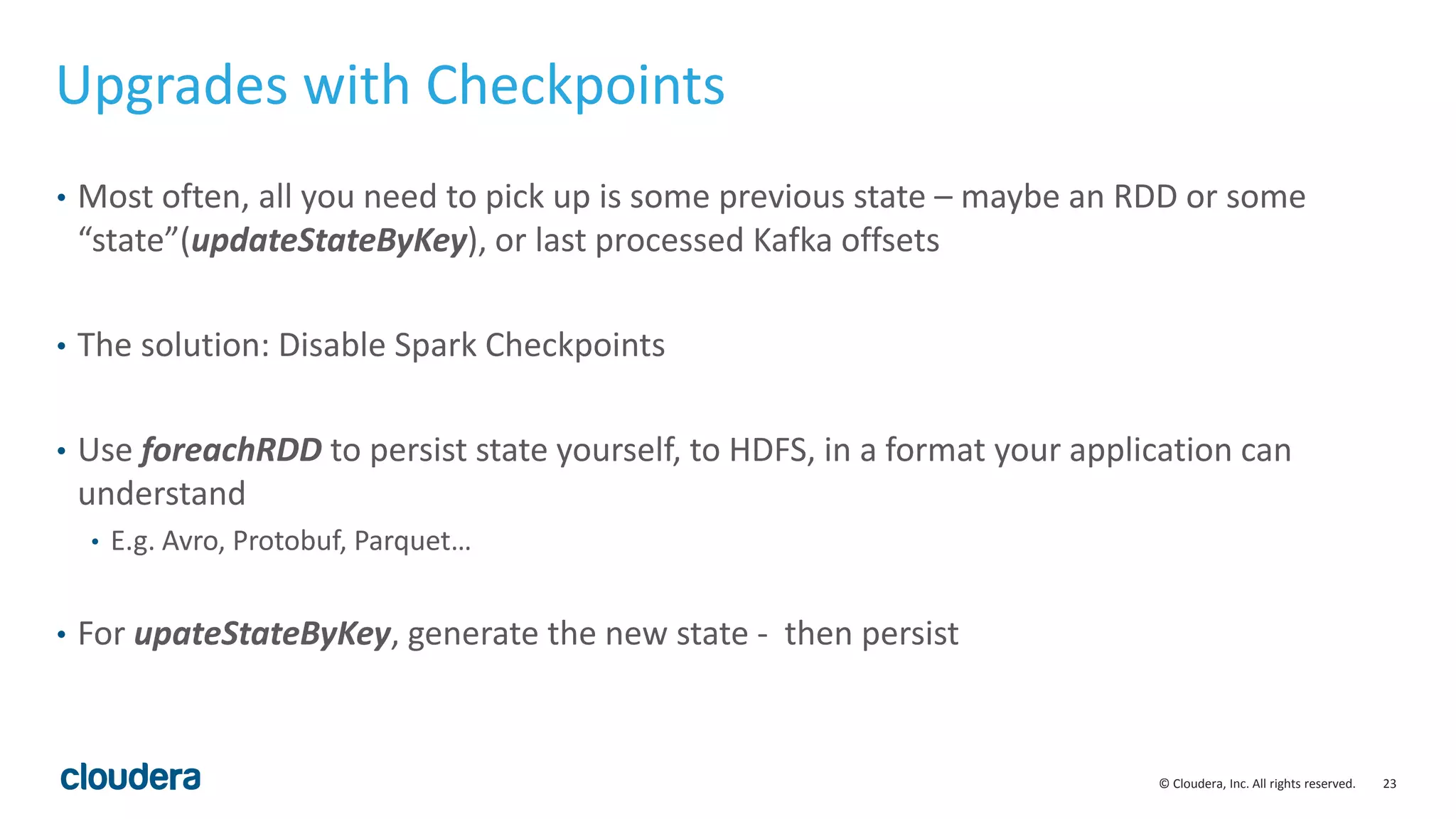 23© Cloudera, Inc. All rights reserved.
Upgrades with Checkpoints
• Most often, all you need to pick up is some previous state – maybe an RDD or some
“state”(updateStateByKey), or last processed Kafka offsets
• The solution: Disable Spark Checkpoints
• Use foreachRDD to persist state yourself, to HDFS, in a format your application can
understand
• E.g. Avro, Protobuf, Parquet…
• For upateStateByKey, generate the new state - then persist
 