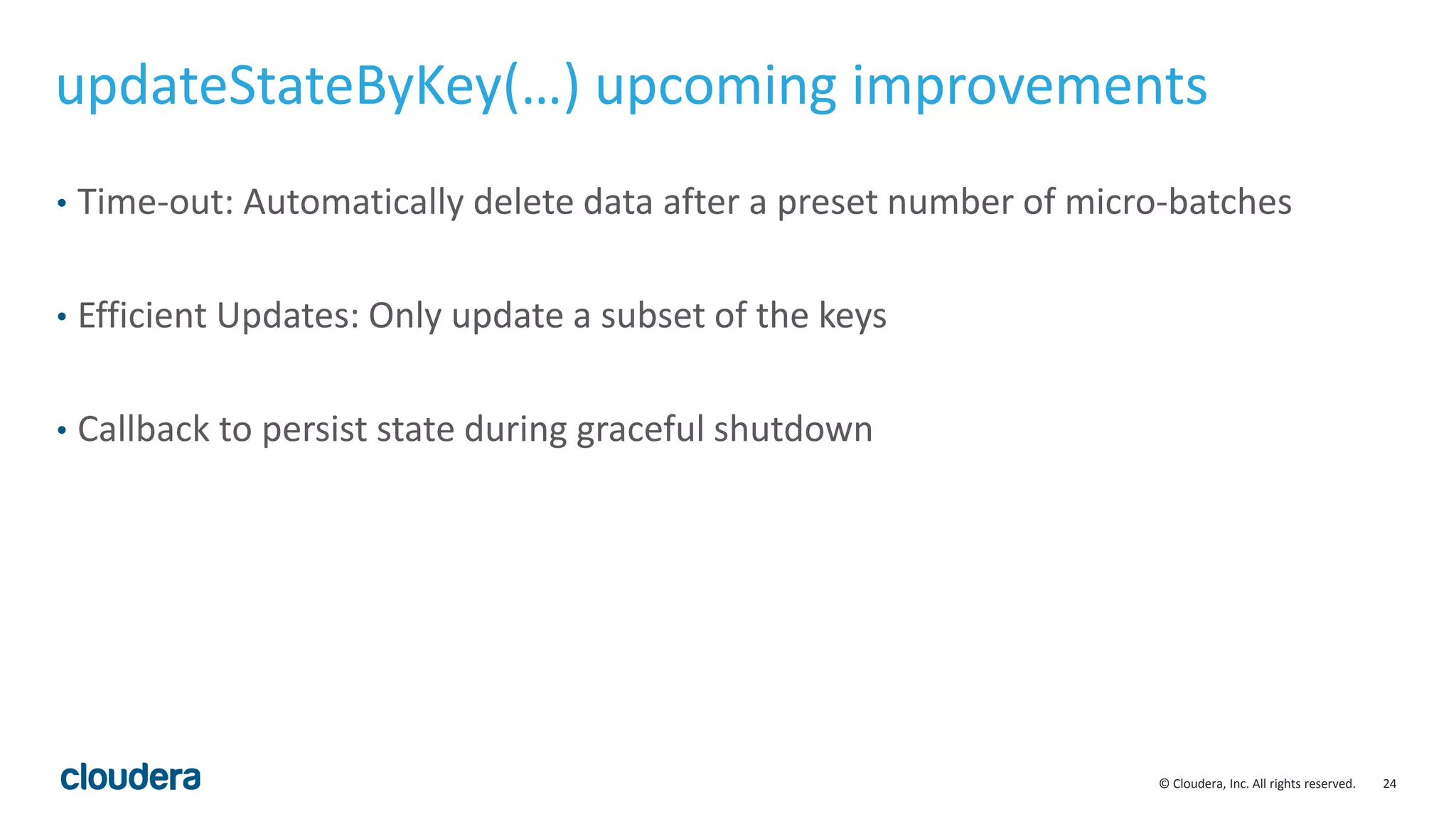 24© Cloudera, Inc. All rights reserved.
updateStateByKey(…) upcoming improvements
• Time-out: Automatically delete data after a preset number of micro-batches
• Efficient Updates: Only update a subset of the keys
• Callback to persist state during graceful shutdown
 