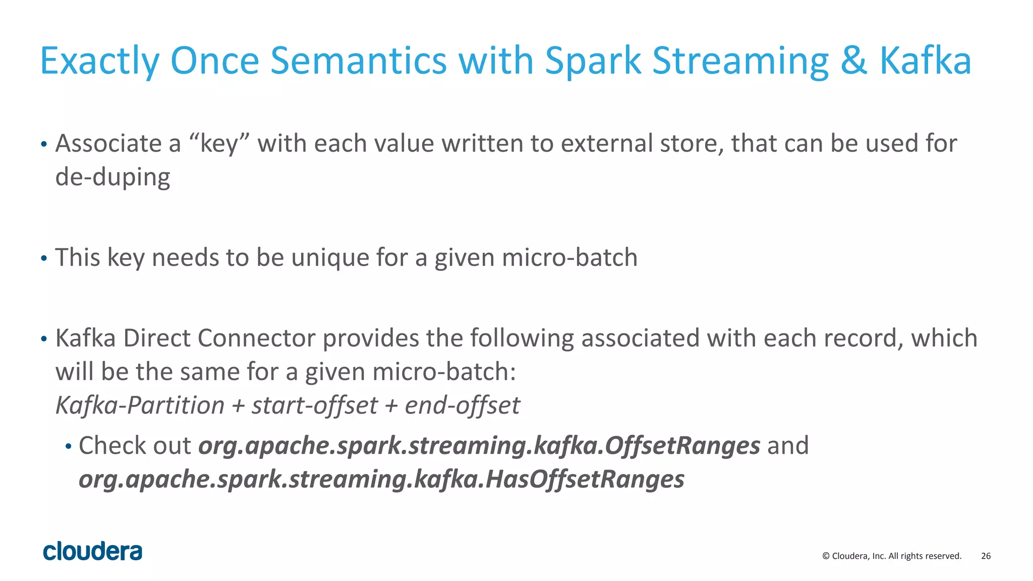 26© Cloudera, Inc. All rights reserved.
Exactly Once Semantics with Spark Streaming & Kafka
• Associate a “key” with each value written to external store, that can be used for
de-duping
• This key needs to be unique for a given micro-batch
• Kafka Direct Connector provides the following associated with each record, which
will be the same for a given micro-batch:
Kafka-Partition + start-offset + end-offset
• Check out org.apache.spark.streaming.kafka.OffsetRanges and
org.apache.spark.streaming.kafka.HasOffsetRanges
 