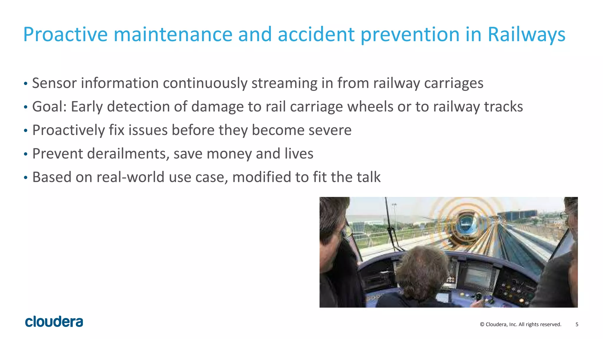 5© Cloudera, Inc. All rights reserved.
Proactive maintenance and accident prevention in Railways
• Sensor information continuously streaming in from railway carriages
• Goal: Early detection of damage to rail carriage wheels or to railway tracks
• Proactively fix issues before they become severe
• Prevent derailments, save money and lives
• Based on real-world use case, modified to fit the talk
 