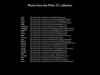 Photos from the Flickr CC collection

train 
data

dump

truck 
trafﬁc 
byproduct
watching 
numbers 
birds 
moons 
cake

business 
guts

data 2 
choices 
ﬂowers 
metrics 
gauge 
counter 
marbles 
timer 
windmils 
logs

train 
tower 

h"p://www.ﬂickr.com/photos/vxla/4673817364/sizes/z/	
  
h"p://www.ﬂickr.com/photos/tensafefrogs/3649985674/sizes/z/	
  
h"p://www.ﬂickr.com/photos/seanhobson/3906189027/sizes/l/	
  
h"p://www.ﬂickr.com/photos/shankaronline/7291507876/sizes/l/	
  
h"p://www.ﬂickr.com/photos/honou/3350764803/sizes/l/	
  
h"p://www.ﬂickr.com/photos/jdickert/2152739544/sizes/l/	
  
h"p://www.ﬂickr.com/photos/28misguidedsouls/6517859113/sizes/z/	
  
h"p://www.ﬂickr.com/photos/55176801@N02/7911595842/sizes/o/	
  
h"p://www.ﬂickr.com/photos/johnkay/3764457497/sizes/l/	
  
h"p://www.ﬂickr.com/photos/andykirk/412600169/sizes/l/	
  
h"p://www.ﬂickr.com/photos/jeﬀ-­‐anderson/4385042770/sizes/l/	
  
h"p://www.ﬂickr.com/photos/sgis/6532363/sizes/o/	
  
h"p://www.ﬂickr.com/photos/whatbe"erNme/405735418/sizes/l/	
  
h"p://www.ﬂickr.com/photos/rachubarama/2709346242/sizes/l/	
  
h"p://www.ﬂickr.com/photos/femto-­‐photography/4604878864/sizes/o/	
  
h"p://www.ﬂickr.com/photos/pixx0ne/5689978130/sizes/l/	
  
h"p://www.ﬂickr.com/photos/ruth_w/8432567657/sizes/l/	
  
h"p://www.ﬂickr.com/photos/wesley_lelieveld/8571911541/sizes/l/	
  
h"p://www.ﬂickr.com/photos/lifeasart/242208550/sizes/l/	
  
h"p://www.ﬂickr.com/photos/mrsenil/2219108948/sizes/l/	
  
h"p://www.ﬂickr.com/photos/crisNc/2773883011/sizes/l/	
  
h"p://www.ﬂickr.com/photos/ma"blaze/4491948497/sizes/l/	
  
h"p://www.ﬂickr.com/photos/kenNsh/43788618/sizes/o/	
  
h"p://www.ﬂickr.com/photos/dtanist/10809534755/sizes/l/	
  
h"p://www.ﬂickr.com/photos/jarodcarruthers/10372829184/sizes/l/	
  

 