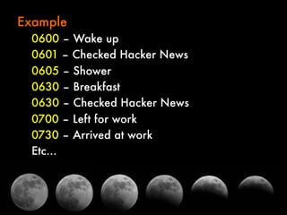 Example
0600 – Wake up
0601 – Checked Hacker News
0605 – Shower
0630 – Breakfast
0630 – Checked Hacker News
0700 – Left for work
0730 – Arrived at work
Etc…

 