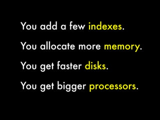 You add a few indexes.
You allocate more memory.
You get faster disks.
You get bigger processors.


 
