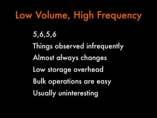 Low Volume, High Frequency
5,6,5,6
Things observed infrequently
Almost always changes
Low storage overhead
Bulk operations are easy
Usually uninteresting

 
