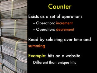 Counter
Exists as a set of operations
–  Operation: increment
–  Operation: decrement


Read by selecting over time and
summing


Example: hits on a website
Different than unique hits

 