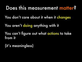 Does this measurement matter?
You don’t care about it when it changes


You aren’t doing anything with it


You can’t ﬁgure out what actions to take
from it 




(it’s meaningless)

 
