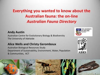 Everything you wanted to know about the
Australian fauna: the on-line
Australian Fauna Directory
Andy Austin
Australian Centre for Evolutionary Biology & Biodiversity
The University of Adelaide

Alice Wells and Christy Geromboux
Australian Biological Resources Study
Department of Sustainability, Environment, Water, Population
& Communities, ACT

 