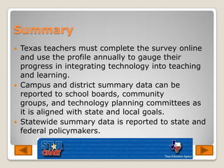 SummaryTexas teachers must complete the survey online and use the profile annually to gauge their progress in integrating technology into teaching and learning. Campus and district summary data can be reported to school boards, community groups, and technology planning committees as it is aligned with state and local goals. Statewide summary data is reported to state and federal policymakers. 