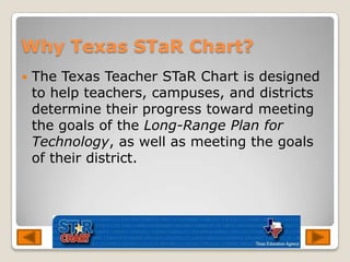 Why Texas STaR Chart?The Texas Teacher STaR Chart is designed to help teachers, campuses, and districts determine their progress toward meeting the goals of the Long-Range Plan for Technology, as well as meeting the goals of their district. 
