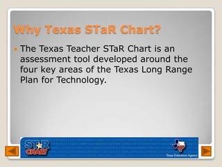 Why Texas STaR Chart?<br />The Texas Teacher STaRChart is an assessment tool developed around the four key areas of the Te...