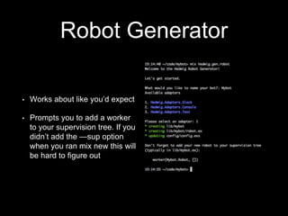 Robot Generator
• Works about like you’d expect
• Prompts you to add a worker
to your supervision tree. If you
didn’t add the —sup option
when you ran mix new this will
be hard to figure out
 