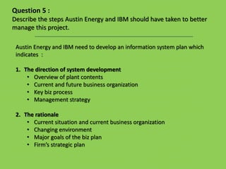 Austin Energy and IBM need to develop an information system plan which
indicates :
1. The direction of system development
• Overview of plant contents
• Current and future business organization
• Key biz process
• Management strategy
2. The rationale
• Current situation and current business organization
• Changing environment
• Major goals of the biz plan
• Firm’s strategic plan
Question 5 :
Describe the steps Austin Energy and IBM should have taken to better
manage this project.
 