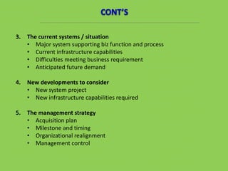 3. The current systems / situation
• Major system supporting biz function and process
• Current infrastructure capabilities
• Difficulties meeting business requirement
• Anticipated future demand
4. New developments to consider
• New system project
• New infrastructure capabilities required
5. The management strategy
• Acquisition plan
• Milestone and timing
• Organizational realignment
• Management control
CONT’S
 