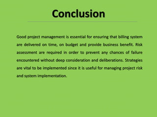 Good project management is essential for ensuring that billing system
are delivered on time, on budget and provide business benefit. Risk
assessment are required in order to prevent any chances of failure
encountered without deep consideration and deliberations. Strategies
are vital to be implemented since it is useful for managing project risk
and system implementation.
Conclusion
 