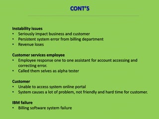 Instability issues
• Seriously impact business and customer
• Persistent system error from billing department
• Revenue loses
Customer services employee
• Employee response one to one assistant for account accessing and
correcting error.
• Called them selves as alpha tester
Customer
• Unable to access system online portal
• System causes a lot of problem, not friendly and hard time for customer.
IBM failure
• Billing software system failure
CONT’S
 