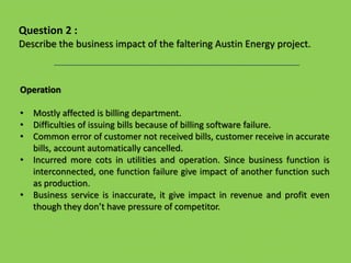 Operation
• Mostly affected is billing department.
• Difficulties of issuing bills because of billing software failure.
• Common error of customer not received bills, customer receive in accurate
bills, account automatically cancelled.
• Incurred more cots in utilities and operation. Since business function is
interconnected, one function failure give impact of another function such
as production.
• Business service is inaccurate, it give impact in revenue and profit even
though they don’t have pressure of competitor.
Question 2 :
Describe the business impact of the faltering Austin Energy project.
 